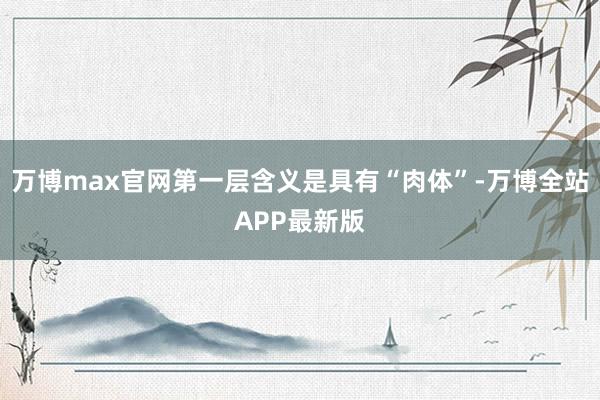 万博max官网第一层含义是具有“肉体”-万博全站APP最新版