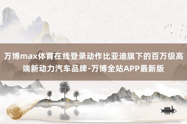 万博max体育在线登录动作比亚迪旗下的百万级高端新动力汽车品牌-万博全站APP最新版