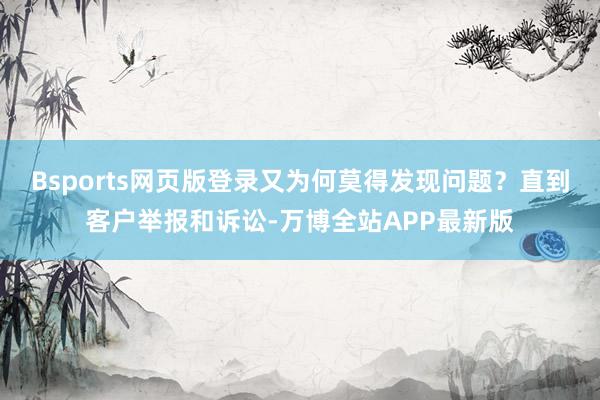 Bsports网页版登录又为何莫得发现问题？直到客户举报和诉讼-万博全站APP最新版
