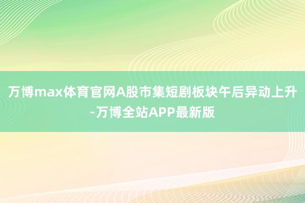 万博max体育官网A股市集短剧板块午后异动上升-万博全站APP最新版