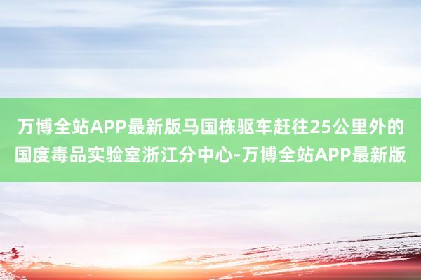 万博全站APP最新版马国栋驱车赶往25公里外的国度毒品实验室浙江分中心-万博全站APP最新版