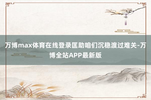 万博max体育在线登录匡助咱们沉稳渡过难关-万博全站APP最新版