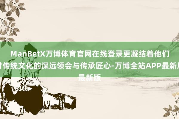 ManBetX万博体育官网在线登录更凝结着他们对传统文化的深远领会与传承匠心-万博全站APP最新版