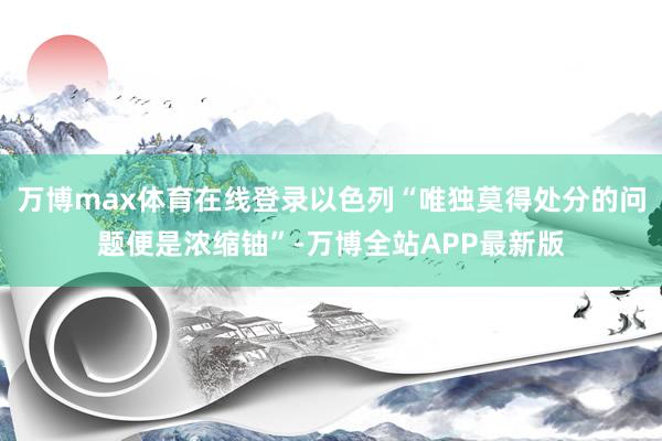 万博max体育在线登录以色列“唯独莫得处分的问题便是浓缩铀”-万博全站APP最新版
