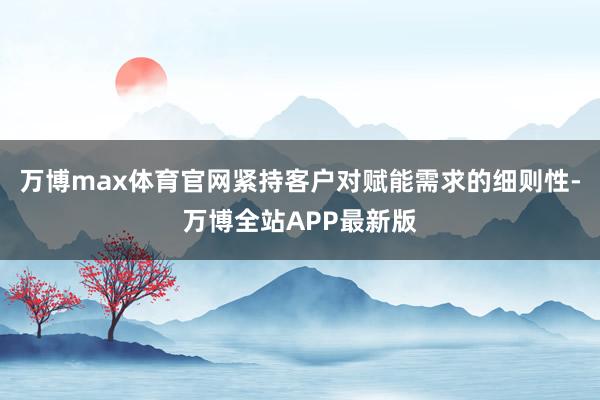 万博max体育官网紧持客户对赋能需求的细则性-万博全站APP最新版