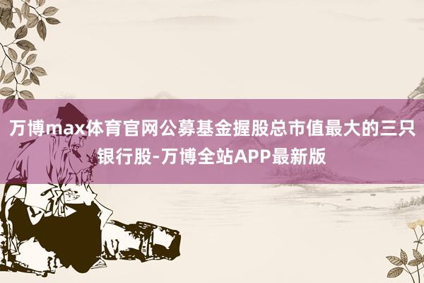万博max体育官网公募基金握股总市值最大的三只银行股-万博全站APP最新版