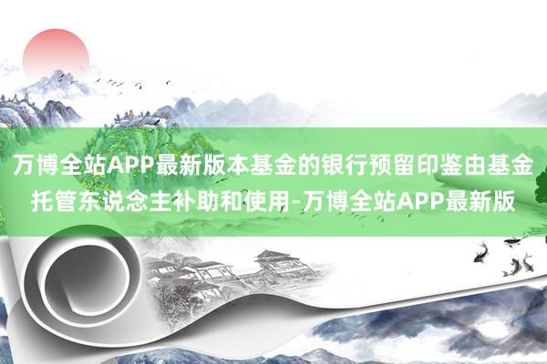 万博全站APP最新版本基金的银行预留印鉴由基金托管东说念主补助和使用-万博全站APP最新版