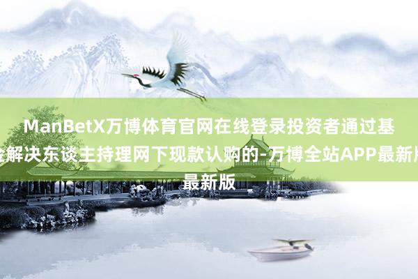 ManBetX万博体育官网在线登录投资者通过基金解决东谈主持理网下现款认购的-万博全站APP最新版