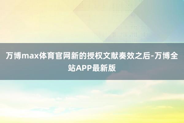 万博max体育官网新的授权文献奏效之后-万博全站APP最新版