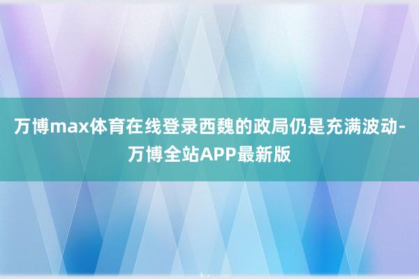 万博max体育在线登录西魏的政局仍是充满波动-万博全站APP最新版