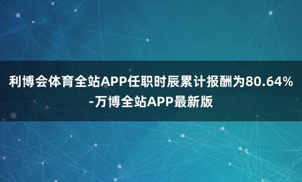 利博会体育全站APP任职时辰累计报酬为80.64%-万博全站APP最新版