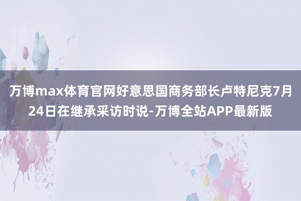 万博max体育官网好意思国商务部长卢特尼克7月24日在继承采访时说-万博全站APP最新版