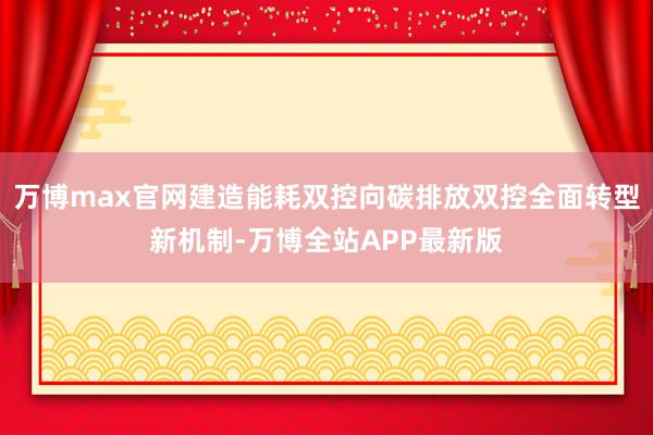 万博max官网建造能耗双控向碳排放双控全面转型新机制-万博全站APP最新版