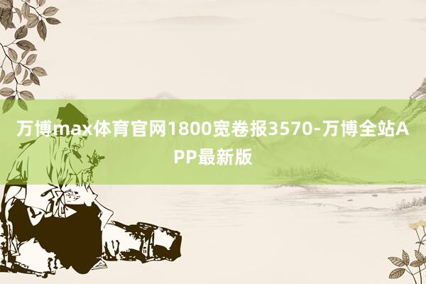 万博max体育官网1800宽卷报3570-万博全站APP最新版
