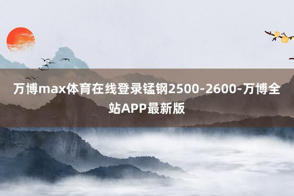 万博max体育在线登录锰钢2500-2600-万博全站APP最新版