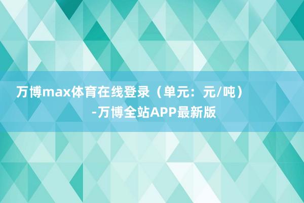 万博max体育在线登录（单元：元/吨）            -万博全站APP最新版