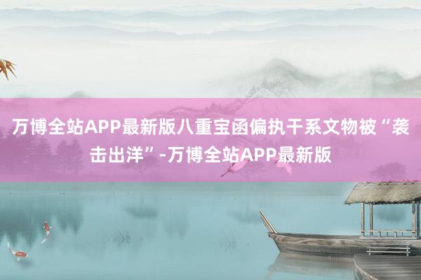 万博全站APP最新版八重宝函偏执干系文物被“袭击出洋”-万博全站APP最新版