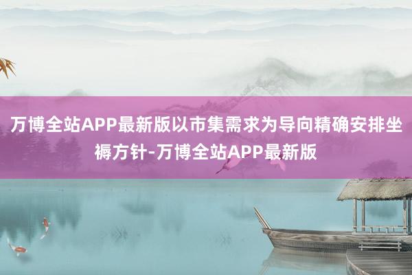 万博全站APP最新版以市集需求为导向精确安排坐褥方针-万博全站APP最新版