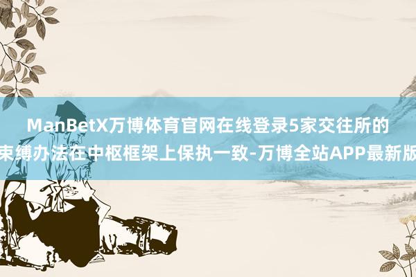 ManBetX万博体育官网在线登录　　5家交往所的束缚办法在中枢框架上保执一致-万博全站APP最新版