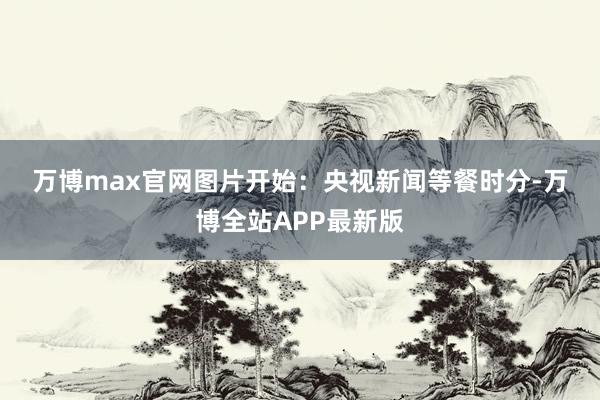 万博max官网　　图片开始：央视新闻　　等餐时分-万博全站APP最新版
