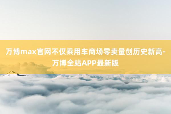 万博max官网 不仅乘用车商场零卖量创历史新高-万博全站APP最新版