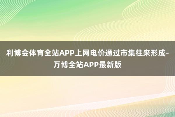 利博会体育全站APP上网电价通过市集往来形成-万博全站APP最新版