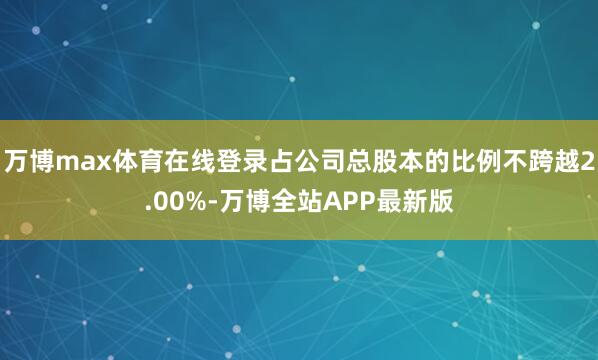 万博max体育在线登录占公司总股本的比例不跨越2.00%-万博全站APP最新版