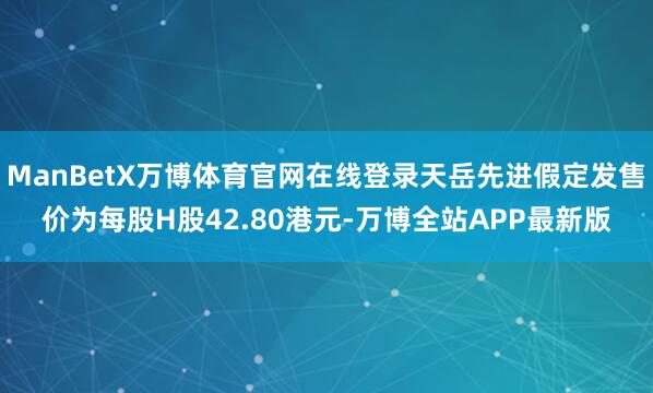 ManBetX万博体育官网在线登录天岳先进假定发售价为每股H股42.80港元-万博全站APP最新版