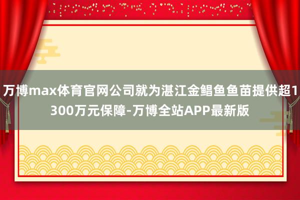 万博max体育官网公司就为湛江金鲳鱼鱼苗提供超1300万元保障-万博全站APP最新版