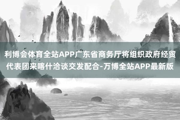 利博会体育全站APP广东省商务厅将组织政府经贸代表团来喀什洽谈交发配合-万博全站APP最新版