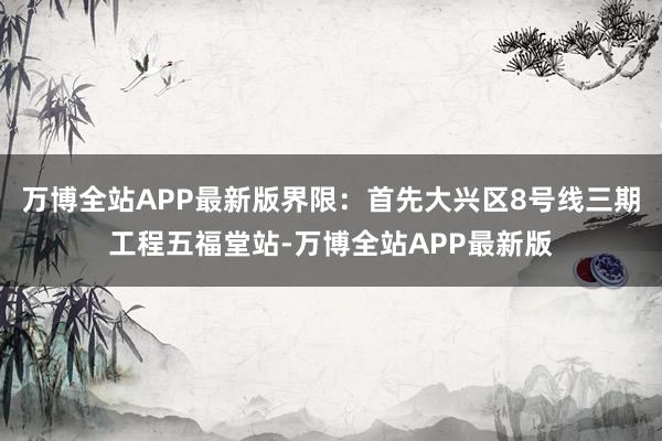 万博全站APP最新版界限：首先大兴区8号线三期工程五福堂站-万博全站APP最新版