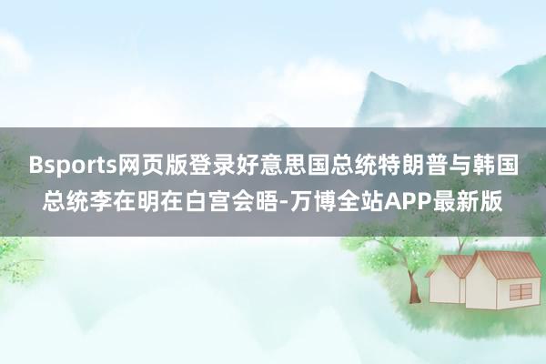 Bsports网页版登录好意思国总统特朗普与韩国总统李在明在白宫会晤-万博全站APP最新版