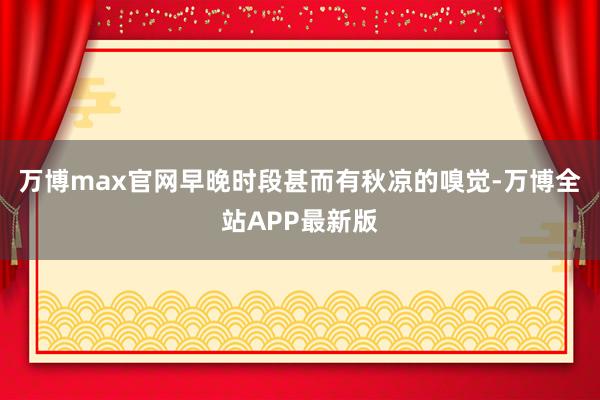 万博max官网早晚时段甚而有秋凉的嗅觉-万博全站APP最新版