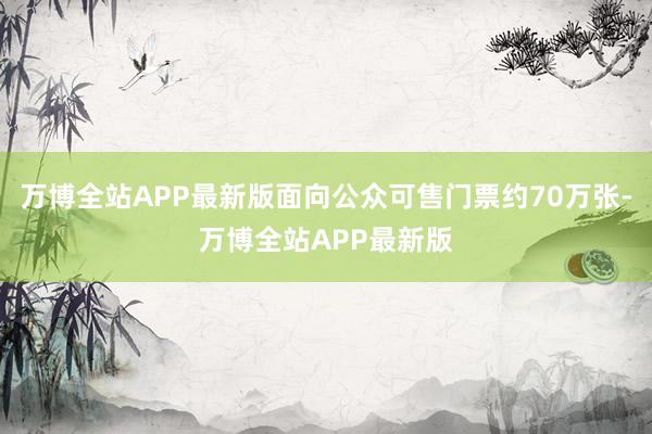 万博全站APP最新版面向公众可售门票约70万张-万博全站APP最新版