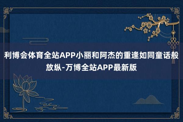 利博会体育全站APP小丽和阿杰的重逢如同童话般放纵-万博全站APP最新版