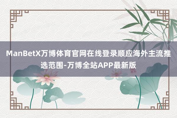 ManBetX万博体育官网在线登录顺应海外主流推选范围-万博全站APP最新版