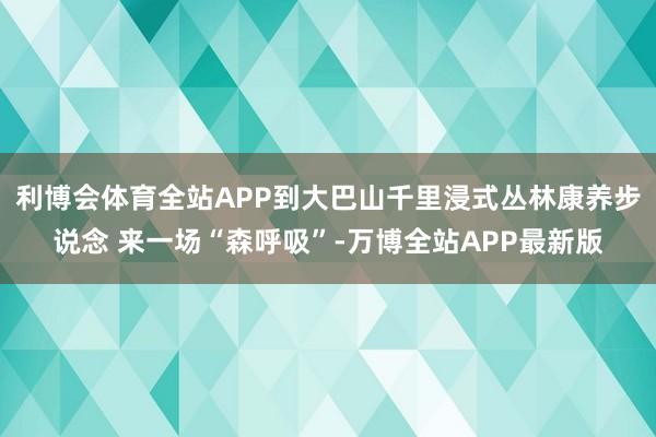 利博会体育全站APP到大巴山千里浸式丛林康养步说念 来一场“森呼吸”-万博全站APP最新版