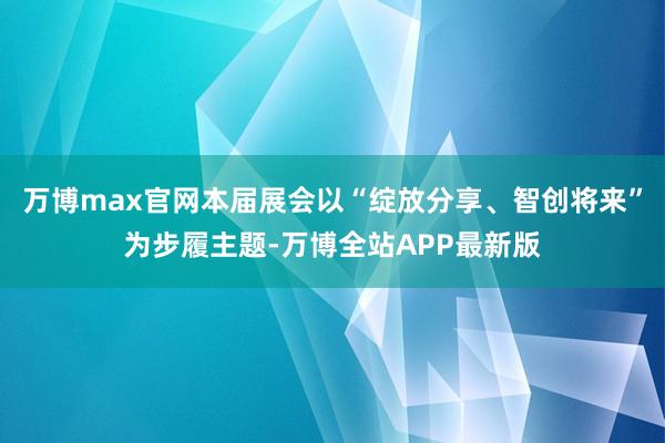 万博max官网本届展会以“绽放分享、智创将来”为步履主题-万博全站APP最新版