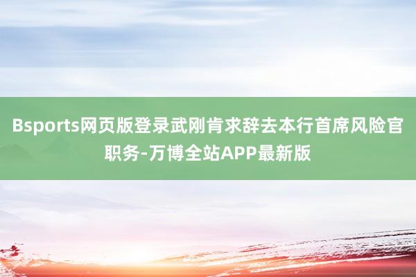 Bsports网页版登录武刚肯求辞去本行首席风险官职务-万博全站APP最新版
