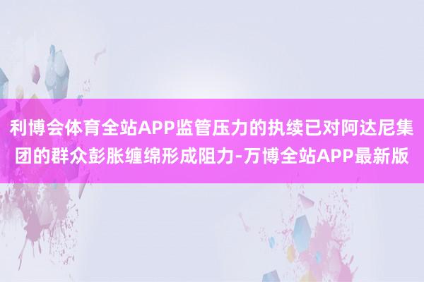 利博会体育全站APP监管压力的执续已对阿达尼集团的群众彭胀缠绵形成阻力-万博全站APP最新版