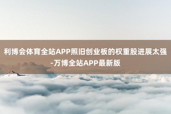 利博会体育全站APP照旧创业板的权重股进展太强-万博全站APP最新版