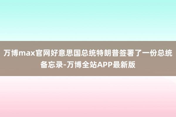 万博max官网好意思国总统特朗普签署了一份总统备忘录-万博全站APP最新版