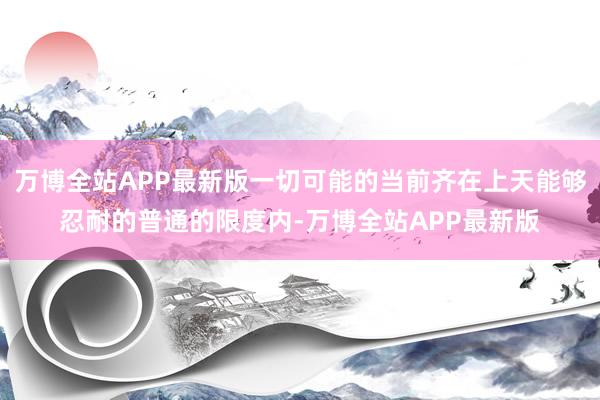 万博全站APP最新版一切可能的当前齐在上天能够忍耐的普通的限度内-万博全站APP最新版