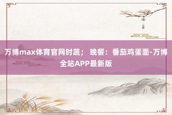 万博max体育官网时蔬； 晚餐：番茄鸡蛋面-万博全站APP最新版