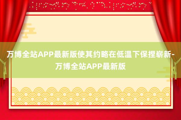 万博全站APP最新版使其约略在低温下保捏崭新-万博全站APP最新版