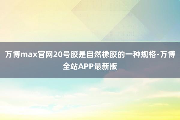 万博max官网20号胶是自然橡胶的一种规格-万博全站APP最新版