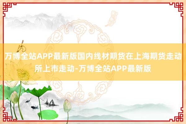 万博全站APP最新版国内线材期货在上海期货走动所上市走动-万博全站APP最新版
