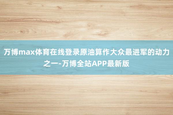 万博max体育在线登录原油算作大众最进军的动力之一-万博全站APP最新版