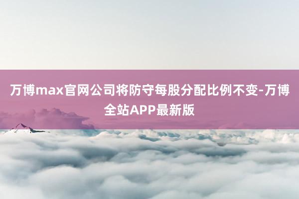 万博max官网公司将防守每股分配比例不变-万博全站APP最新版
