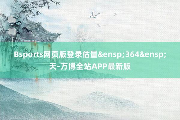 Bsports网页版登录估量&ensp;364&ensp;天-万博全站APP最新版